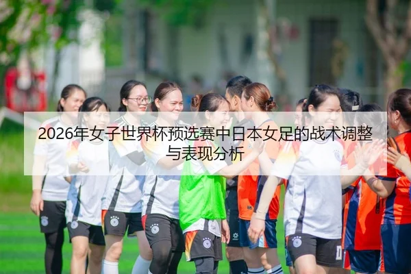 2026年女子世界杯预选赛中日本女足的战术调整与表现分析