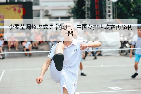 李盈莹调整攻成功率飙升，中国女排世联赛再添利器